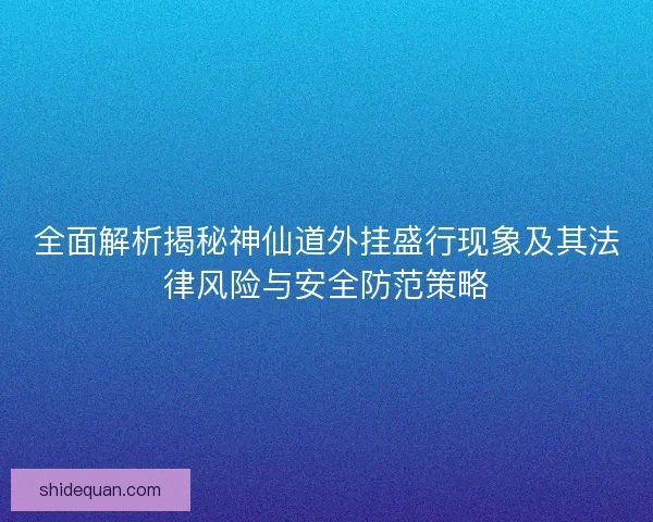 全面解析揭秘神仙道外挂盛行现象及其法律风险与安全防范策略