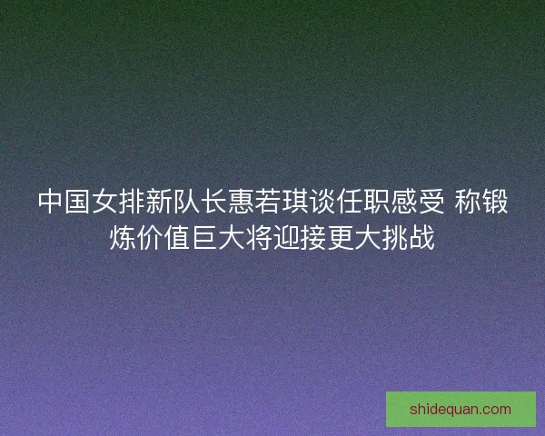 中国女排新队长惠若琪谈任职感受 称锻炼价值巨大将迎接更大挑战